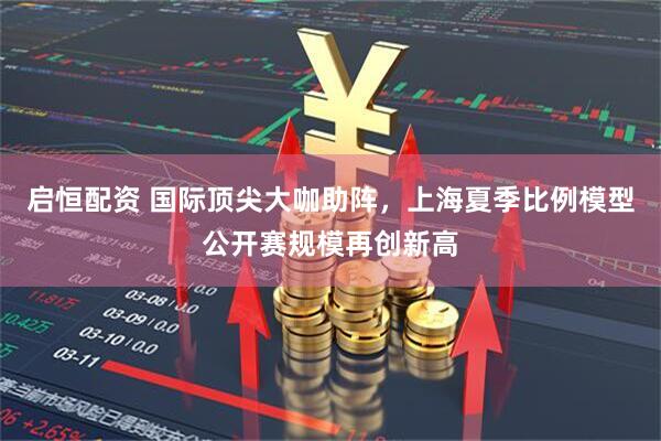启恒配资 国际顶尖大咖助阵，上海夏季比例模型公开赛规模再创新高